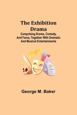 The Exhibition Drama; Comprising Drama, Comedy, and Farce, Together with Dramatic and Musical Entertainments - M Baker, George
