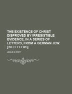 The Existence Of Christ Disproved By Irresistible Evidence, In A Series Of Letters, From A German Jew. [30 Letters]