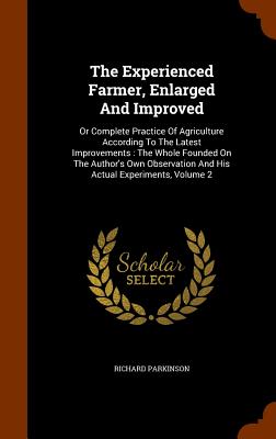 The Experienced Farmer, Enlarged And Improved: Or Complete Practice Of Agriculture According To The Latest Improvements: The Whole Founded On The Author's Own Observation And His Actual Experiments, Volume 2 - Parkinson, Richard