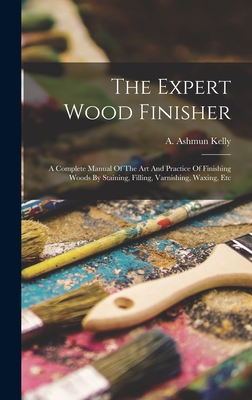 The Expert Wood Finisher; A Complete Manual Of The Art And Practice Of Finishing Woods By Staining, Filling, Varnishing, Waxing, Etc - Kelly, A Ashmun (Albanis Ashmun) 18 (Creator)