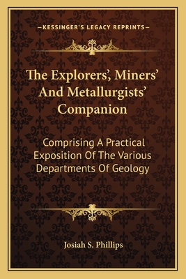 The Explorers', Miners', and Metallurgists' Companion: Comprising a Practical Exposition of the Various Departments of Geology, Exploration, Mining, Engineering, Assaying, and Metallurgy - Phillips, Josiah Samuel