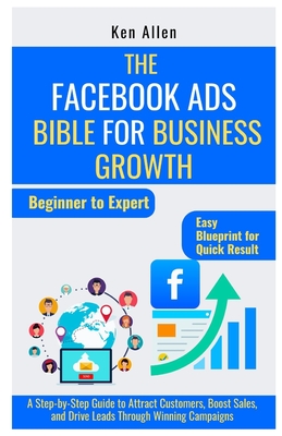 The Facebook Ads Bible for Business Growth: A Step-by-Step Guide to Attract Customers, Boost Sales, and Drive Leads Through Winning Campaigns - Allen, Ken