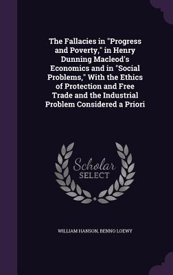 The Fallacies in "Progress and Poverty," in Henry Dunning Macleod's Economics and in "Social Problems," With the Ethics of Protection and Free Trade and the Industrial Problem Considered a Priori - Hanson, William, Dr., and Loewy, Benno