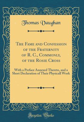 The Fame and Confession of the Fraternity of R. C., Commonly, of the Rosie Cross: With a Preface Annexed Thereto, and a Short Declaration of Their Physicall Work (Classic Reprint) - Vaughan, Thomas