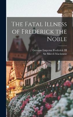 The Fatal Illness of Frederick the Noble - MacKenzie, Morell, Sir (Creator), and Frederick, German Emperor 1831-1, III (Creator)