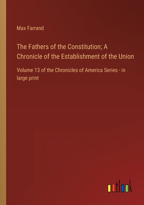 The Fathers of the Constitution; A Chronicle of the Establishment of the Union: Volume 13 of the Chronicles of America Series - in large print - Farrand, Max