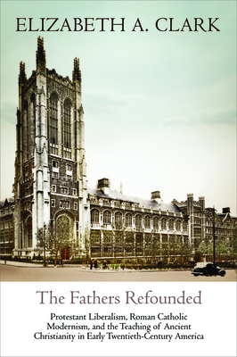 The Fathers Refounded: Protestant Liberalism, Roman Catholic Modernism, and the Teaching of Ancient Christianity in Early Twentieth-Century America - Clark, Elizabeth A, Professor