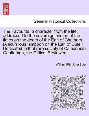 The Favourite, a Character from the Life: Addressed to the Sovereign Minion of the Times on the Death of the Earl of Chatham. [a Scurrilous Lampoon on the Earl of Bute.] Dedicated to That Rare Society of Caledonian Gentlemen, the Critical Reviewers. - Pitt, William, and Bute, John