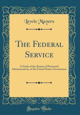 The Federal Service: A Study of the System of Personnel Administration, of the United States Government (Classic Reprint) - Mayers, Lewis