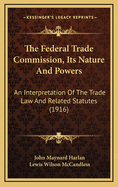 The Federal Trade Commission, Its Nature and Powers: An Interpretation of the Trade Law and Related Statutes (Classic Reprint)