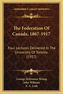 The Federation of Canada, 1867 1917: Four Lectures Delivered in the University of Toronto in March, 1917, to Commemorate the Fiftieth, Anniversary of the Federation (Classic Reprint)