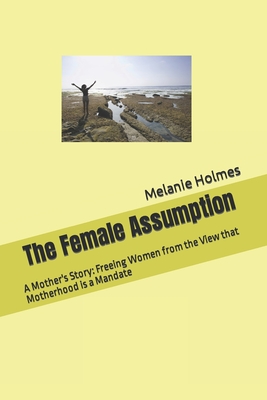 The Female Assumption: A Mother's Story: Freeing Women from the View that Motherhood is a Mandate - Holmes, Melanie