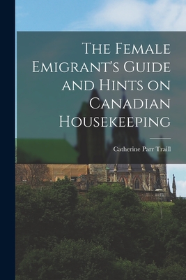 The Female Emigrant's Guide and Hints on Canadian Housekeeping - Traill, Catherine Parr 1802-1899