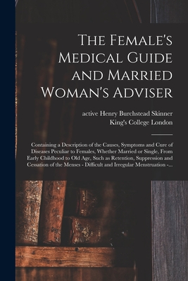 The Female's Medical Guide and Married Woman's Adviser [electronic Resource]: Containing a Description of the Causes, Symptoms and Cure of Diseases Peculiar to Females, Whether Married or Single, From Early Childhood to Old Age, Such as Retention, ... - Skinner, Henry Burchstead Active 1849 (Creator), and King's College London (Creator)