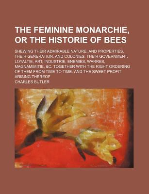 The Feminine Monarchie, or the Historie of Bees: Shewing Their Admirable Nature, and Properties, Their Generation, and Colonies, Their Gouernment, Loyaltie, Art, Industrie, Enemies, Warres, Magnamimitie, &C. Together with the Right Ordering of Them from T - Butler, Charles