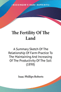 The Fertility Of The Land: A Summary Sketch Of The Relationship Of Farm-Practice To The Maintaining And Increasing Of The Productivity Of The Soil (1898)