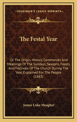 The Festal Year: Or the Origin, History, Ceremonies and Meanings of the Sundays, Seasons, Feasts and Festivals of the Church During the Year, Explained for the People (1883) - Meagher, James Luke