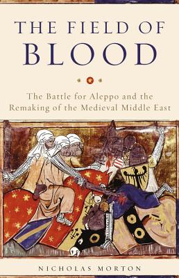 The Field of Blood: The Battle for Aleppo and the Remaking of the Medieval Middle East - Morton, Nicholas