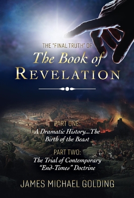 The Final Truth of the Book of Revelation: Part One: A Dramatic History...the Birth of the Beast Part Two: The Trial of Contemporary End-Times Doctrine Volume 1 - Golding, James Michael