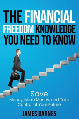 The Financial Freedom Knowledge You Need to Know: Save Money, Make Money, and Take Control of Your Future - Barnes, James