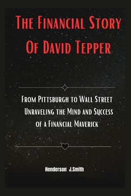 The Financial Story Of David Tepper: From Pittsburgh to Wall Street Unraveling the Mind and Success of a Financial Maverick - Smith, Henderson J