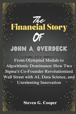 The Financial Story Of John A. Overdeck: From Olympiad Medals to Algorithmic Dominance: How Two Sigma's Co-Founder Revolutionized Wall Street with AI, Data Science, and Unrelenting Innovation - Cooper, Steven G