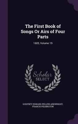 The First Book of Songs Or Airs of Four Parts: 1605, Volume 19 - Arkwright, Godfrey Edward Pellew, and Pilkington, Francis