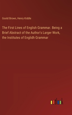 The First Lines of English Grammar. Being a Brief Abstract of the Author's Larger Work, the Institutes of Englidh Grammar - Kiddle, Henry, and Brown, Goold