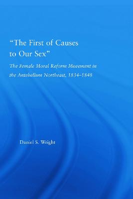 The First of Causes to Our Sex: The Female Moral Reform Movement in the Antebellum Northeast, 1834-1848 - Wright, Daniel S.