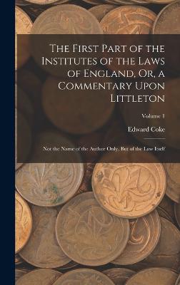 The First Part of the Institutes of the Laws of England, Or, a Commentary Upon Littleton: Not the Name of the Author Only, But of the Law Itself; Volume 1 - Coke, Edward