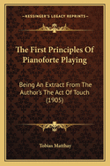 The First Principles of Pianoforte Playing: Being an Extract from the Author's the Act of Touch, Designed for School Use and Including Two New Chapters, Directions for Learners and Advice to Teachers
