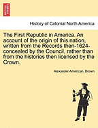 The First Republic in America: An Account of the Origin of This Nation, Written From the Records Then (1624) Concealed by the Council, Rather Than From the Histories Then Licensed by the Crown