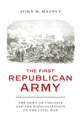 The First Republican Army: The Army of Virginia and the Radicalization of the Civil War - Matsui, John H