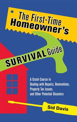 The First-Time Homeowner's Survival Guide: A Crash Course in Dealing with Repairs, Renovations, Property Tax Issues, and Other Potential Disasters - Davis, Sid