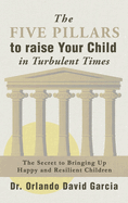 The Five Pillars To Raise Your Child in Turbulent Times: The Secret To Bringing Up Happy and Resilient Children