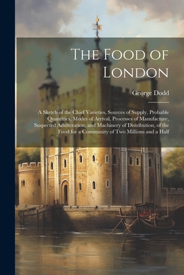 The Food of London: A Sketch of the Chief Varieties, Sources of Supply, Probable Quantities, Modes of Arrival, Processes of Manufacture, Suspected Adulteration, and Machinery of Distribution, of the Food for a Community of Two Millions and a Half - Dodd, George