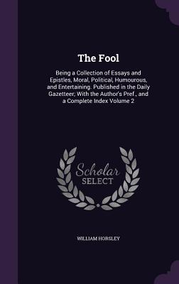 The Fool: Being a Collection of Essays and Epistles, Moral, Political, Humourous, and Entertaining. Published in the Daily Gazetteer; With the Author's Pref., and a Complete Index Volume 2 - Horsley, William