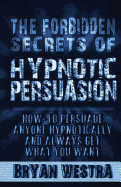 The Forbidden Secrets of Hypnotic Persuasion: How-To Persuade Anyone Hypnotically and Always Get What You Want