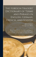 The Foreign Traders' Dictionary of Terms and Phrases in English, German, French, and Spanish: Being a Comprehensive, Systematic, and Alphabetic Vocabulary of Commercial and Financial Terms, Titles, Articles of Trade, and Special Phrases Used in the Home,