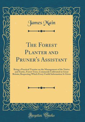The Forest Planter and Pruner's Assistant: Being a Practical Treatise on the Management of the Native and Exotic, Forest Trees, Commonly Cultivated in Great Britain; Respecting Which Every Useful Information Is Given (Classic Reprint) - Main, James