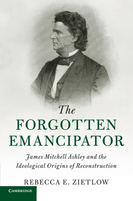 The Forgotten Emancipator: James Mitchell Ashley and the Ideological Origins of Reconstruction - Zietlow, Rebecca E.