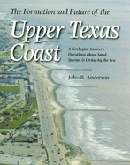 The Formation and Future of the Upper Texas Coast: A Geologist Answers Questions about Sand, Storms, and Living by the Sea - Anderson, John B