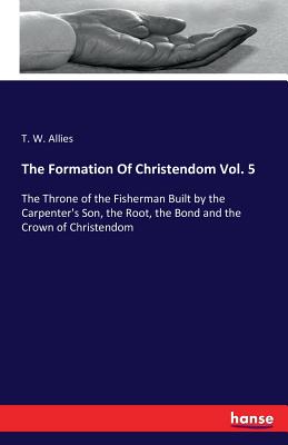 The Formation Of Christendom Vol. 5: The Throne of the Fisherman Built by the Carpenter's Son, the Root, the Bond and the Crown of Christendom - Allies, T W