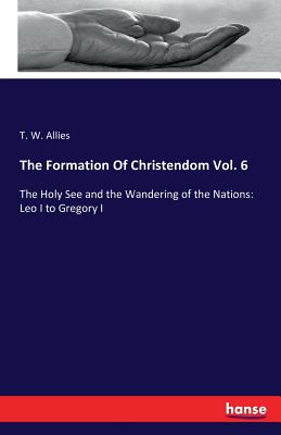 The Formation Of Christendom Vol. 6: The Holy See and the Wandering of the Nations: Leo I to Gregory I - Allies, T W