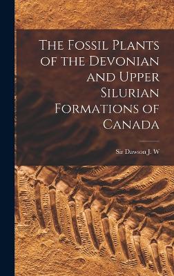 The Fossil Plants of the Devonian and Upper Silurian Formations of Canada - Dawson, J W, Sir