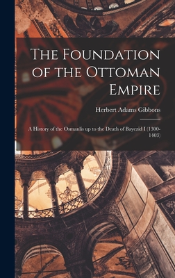 The Foundation of the Ottoman Empire; a History of the Osmanlis up to the Death of Bayezid I (1300-1403) - Gibbons, Herbert Adams