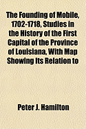 The Founding of Mobile, 1702-1718, Studies in the History of the First Capital of the Province of Louisiana, with Map Showing Its Relation to - Hamilton, Peter J