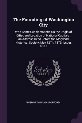 The Founding of Washington City: With Some Considerations On the Origin of Cities and Location of National Capitals; an Address Read Before the Maryland Historical Society, May 12Th, 1879, Issues 16-17 - Spofford, Ainsworth Rand