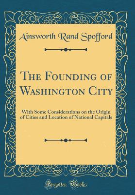 The Founding of Washington City: With Some Considerations on the Origin of Cities and Location of National Capitals (Classic Reprint) - Spofford, Ainsworth Rand