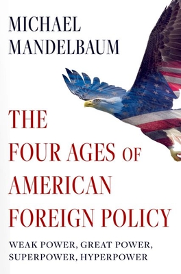 The Four Ages of American Foreign Policy: Weak Power, Great Power, Superpower, Hyperpower - Mandelbaum, Michael